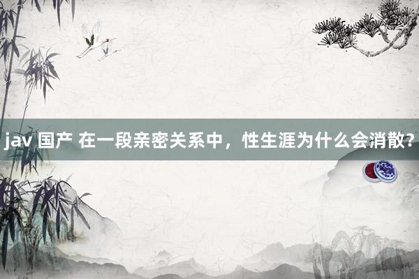 jav 国产 在一段亲密关系中，性生涯为什么会消散？