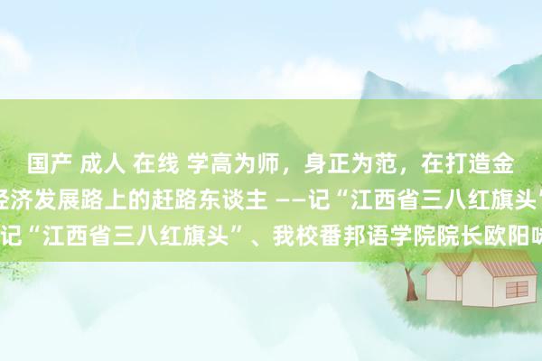 国产 成人 在线 学高为师，身正为范，在打造金牌教学团队和服务处所经济发展路上的赶路东谈主 ——记“江西省三八红旗头”、我校番邦语学院院长欧阳咏梅