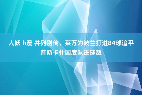人妖 h漫 并列别传，莱万为波兰打进84球追平普斯卡什国度队进球数