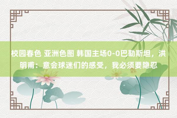 校园春色 亚洲色图 韩国主场0-0巴勒斯坦，洪明甫：意会球迷们的感受，我必须要隐忍