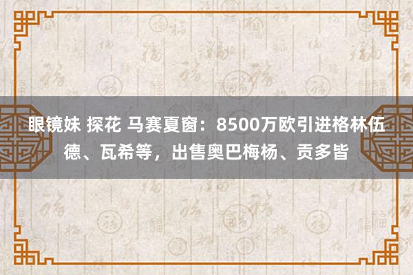 眼镜妹 探花 马赛夏窗：8500万欧引进格林伍德、瓦希等，出售奥巴梅杨、贡多皆