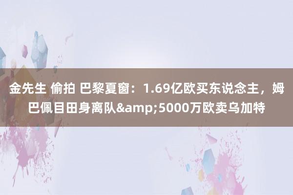 金先生 偷拍 巴黎夏窗：1.69亿欧买东说念主，姆巴佩目田身离队&5000万欧卖乌加特