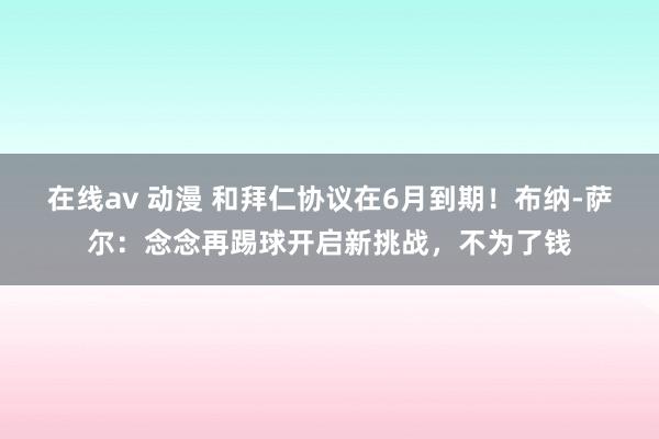 在线av 动漫 和拜仁协议在6月到期！布纳-萨尔：念念再踢球开启新挑战，不为了钱