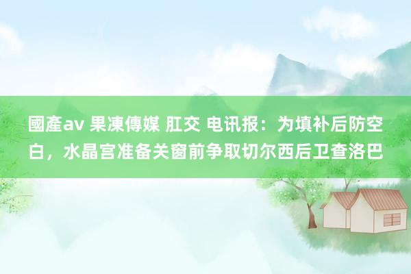 國產av 果凍傳媒 肛交 电讯报：为填补后防空白，水晶宫准备关窗前争取切尔西后卫查洛巴