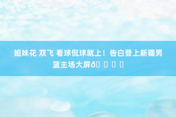 姐妹花 双飞 看球侃球就上！告白登上新疆男篮主场大屏👍️