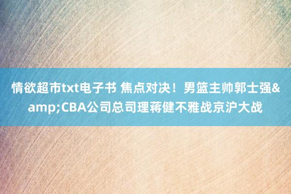 情欲超市txt电子书 焦点对决！男篮主帅郭士强&CBA公司总司理蒋健不雅战京沪大战