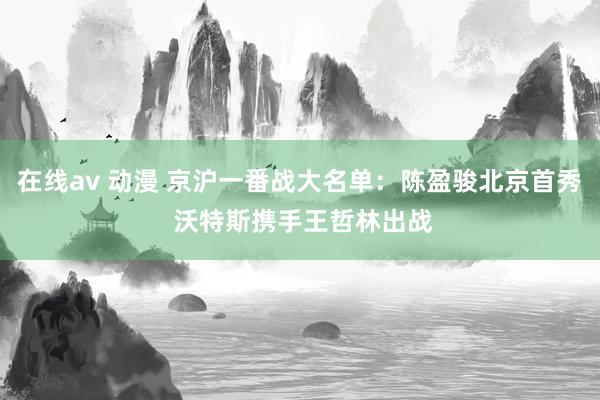 在线av 动漫 京沪一番战大名单：陈盈骏北京首秀 沃特斯携手王哲林出战