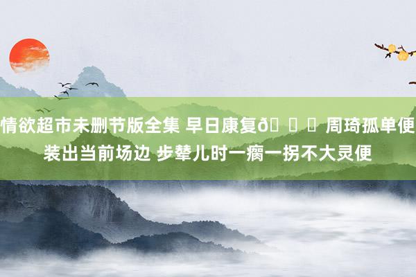 情欲超市未删节版全集 早日康复🙏周琦孤单便装出当前场边 步辇儿时一瘸一拐不大灵便