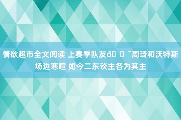 情欲超市全文阅读 上赛季队友🐯周琦和沃特斯场边寒暄 如今二东谈主各为其主