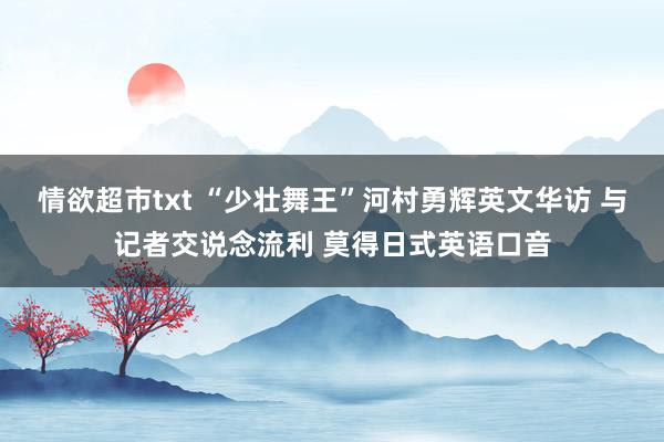 情欲超市txt “少壮舞王”河村勇辉英文华访 与记者交说念流利 莫得日式英语口音