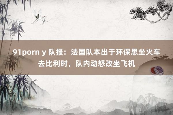91porn y 队报：法国队本出于环保思坐火车去比利时，队内动怒改坐飞机