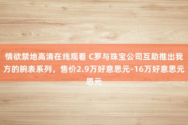 情欲禁地高清在线观看 C罗与珠宝公司互助推出我方的腕表系列，售价2.9万好意思元-16万好意思元