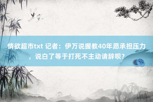 情欲超市txt 记者：伊万说握教40年愿承担压力，说白了等于打死不主动请辞呗？