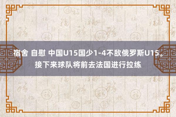 宿舍 自慰 中国U15国少1-4不敌俄罗斯U15。接下来球队将前去法国进行拉练