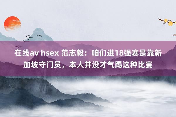 在线av hsex 范志毅：咱们进18强赛是靠新加坡守门员，本人并没才气踢这种比赛