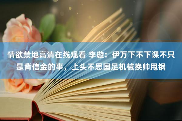 情欲禁地高清在线观看 李璇：伊万下不下课不只是背信金的事，上头不思国足机械换帅甩锅