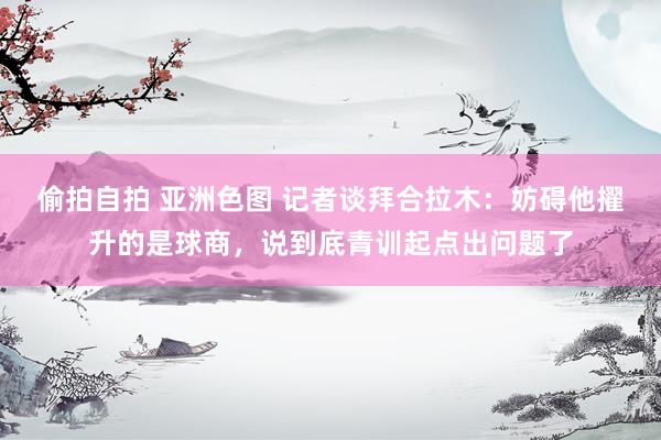 偷拍自拍 亚洲色图 记者谈拜合拉木：妨碍他擢升的是球商，说到底青训起点出问题了