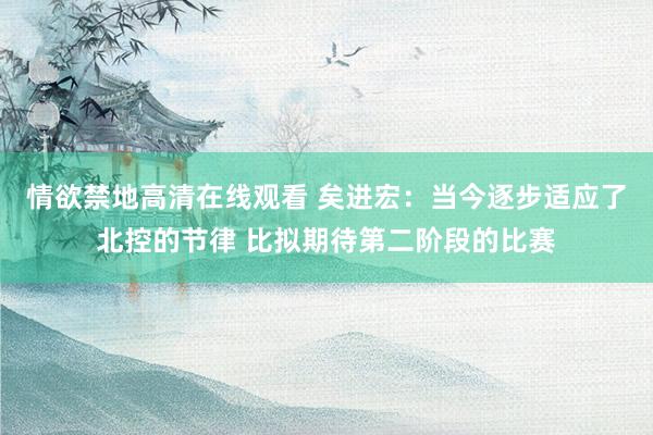 情欲禁地高清在线观看 矣进宏：当今逐步适应了北控的节律 比拟期待第二阶段的比赛
