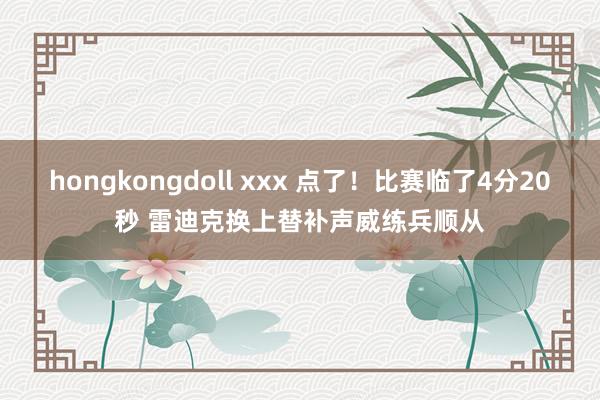hongkongdoll xxx 点了！比赛临了4分20秒 雷迪克换上替补声威练兵顺从
