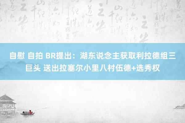 自慰 自拍 BR提出：湖东说念主获取利拉德组三巨头 送出拉塞尔小里八村伍德+选秀权