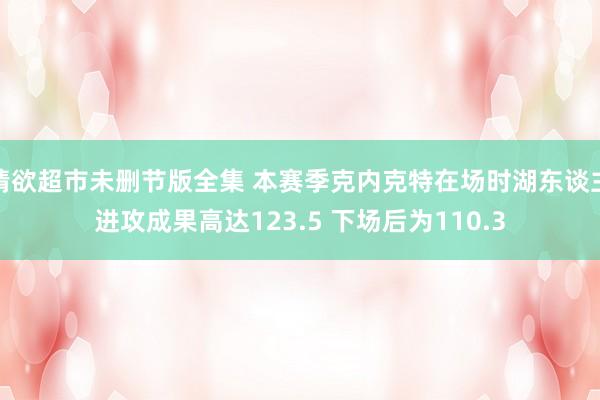 情欲超市未删节版全集 本赛季克内克特在场时湖东谈主进攻成果高达123.5 下场后为110.3