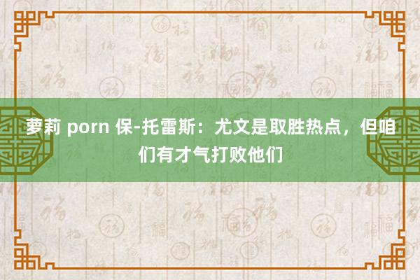 萝莉 porn 保-托雷斯：尤文是取胜热点，但咱们有才气打败他们