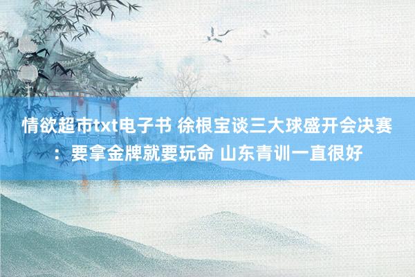 情欲超市txt电子书 徐根宝谈三大球盛开会决赛：要拿金牌就要玩命 山东青训一直很好
