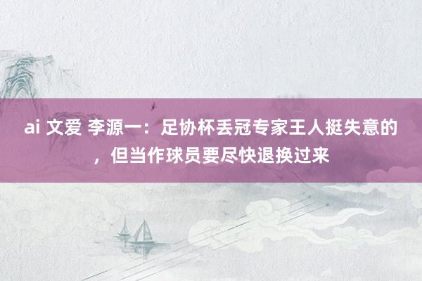 ai 文爱 李源一：足协杯丢冠专家王人挺失意的，但当作球员要尽快退换过来
