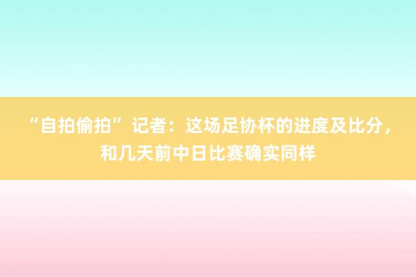 “自拍偷拍” 记者：这场足协杯的进度及比分，和几天前中日比赛确实同样