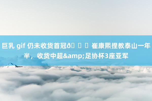 巨乳 gif 仍未收货首冠😔崔康熙捏教泰山一年半，收货中超&足协杯3座亚军