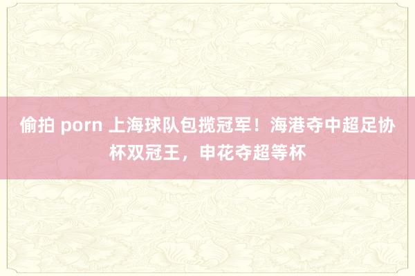 偷拍 porn 上海球队包揽冠军！海港夺中超足协杯双冠王，申花夺超等杯