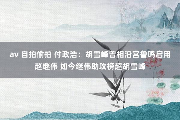 av 自拍偷拍 付政浩：胡雪峰曾相沿宫鲁鸣启用赵继伟 如今继伟助攻榜超胡雪峰