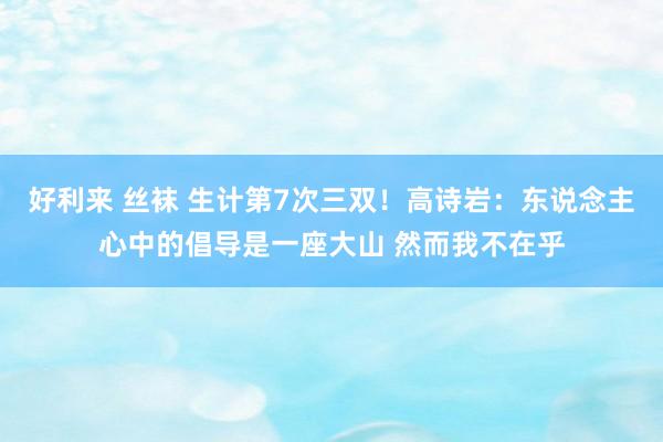 好利来 丝袜 生计第7次三双！高诗岩：东说念主心中的倡导是一座大山 然而我不在乎