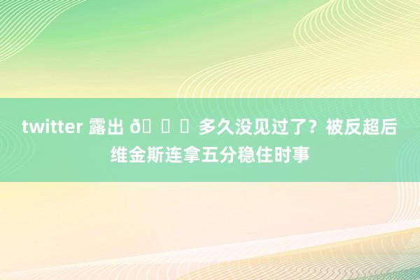 twitter 露出 😎多久没见过了？被反超后维金斯连拿五分稳住时事