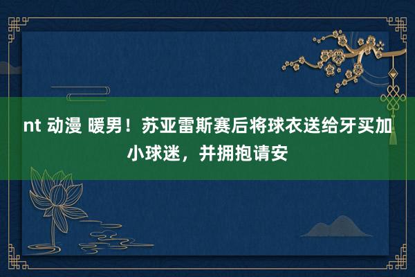 nt 动漫 暖男！苏亚雷斯赛后将球衣送给牙买加小球迷，并拥抱请安