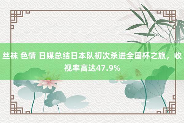 丝袜 色情 日媒总结日本队初次杀进全国杯之旅，收视率高达47.9%