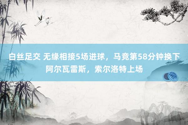 白丝足交 无缘相接5场进球，马竞第58分钟换下阿尔瓦雷斯，索尔洛特上场