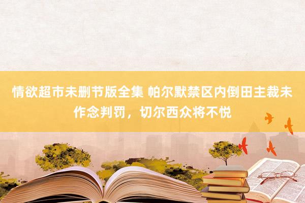 情欲超市未删节版全集 帕尔默禁区内倒田主裁未作念判罚，切尔西众将不悦