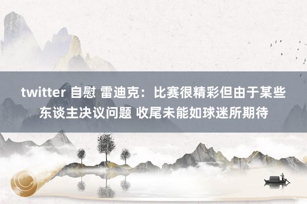 twitter 自慰 雷迪克：比赛很精彩但由于某些东谈主决议问题 收尾未能如球迷所期待