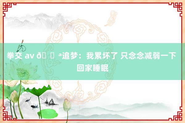 拳交 av 😪追梦：我累坏了 只念念减弱一下 回家睡眠