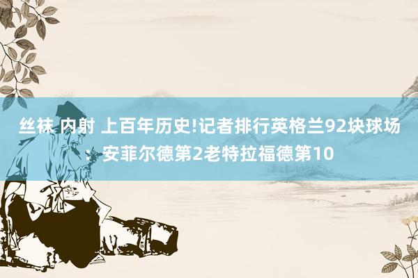丝袜 内射 上百年历史!记者排行英格兰92块球场：安菲尔德第2老特拉福德第10