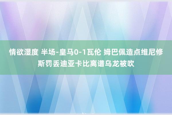 情欲湿度 半场-皇马0-1瓦伦 姆巴佩造点维尼修斯罚丢迪亚卡比离谱乌龙被吹