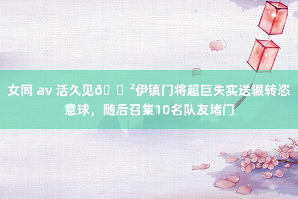 女同 av 活久见😲伊镇门将超巨失实送辗转恣意球，随后召集10名队友堵门