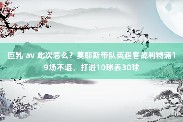 巨乳 av 此次怎么？莫耶斯带队英超客战利物浦19场不堪，打进10球丢30球